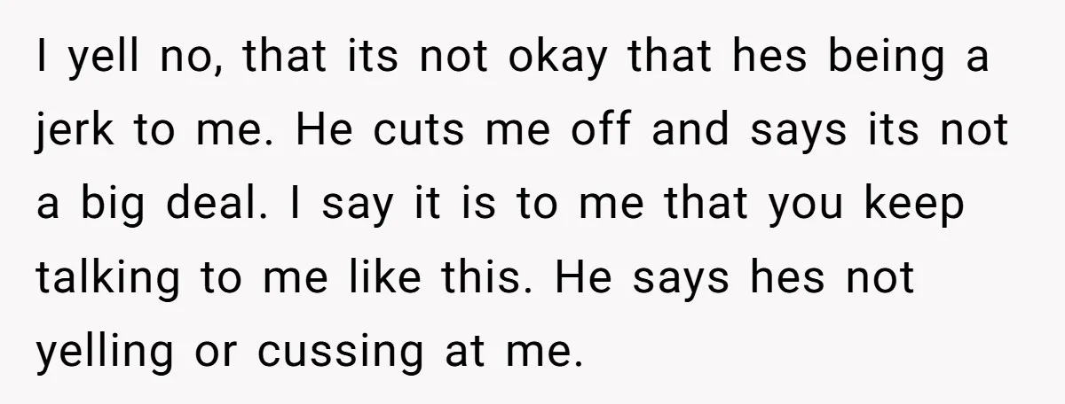 I yell no, that its not okay that hes being a jerk to me. He cuts me off and says its not a big deal. I say it is to...
