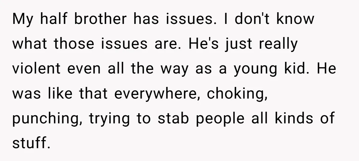 My half brother has issues. I don't know what those issues are. He's just really violent even all the way as a young kid. He was like that everywhere, choking,...