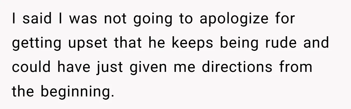 I said I was not going to apologize for getting upset that he keeps being rude and could have just given me directions from the beginning.