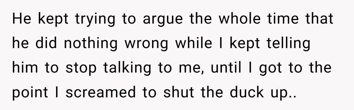 He kept trying to argue the whole time that he did nothing wrong while I kept telling him to stop talking to me, until I got to the point I...