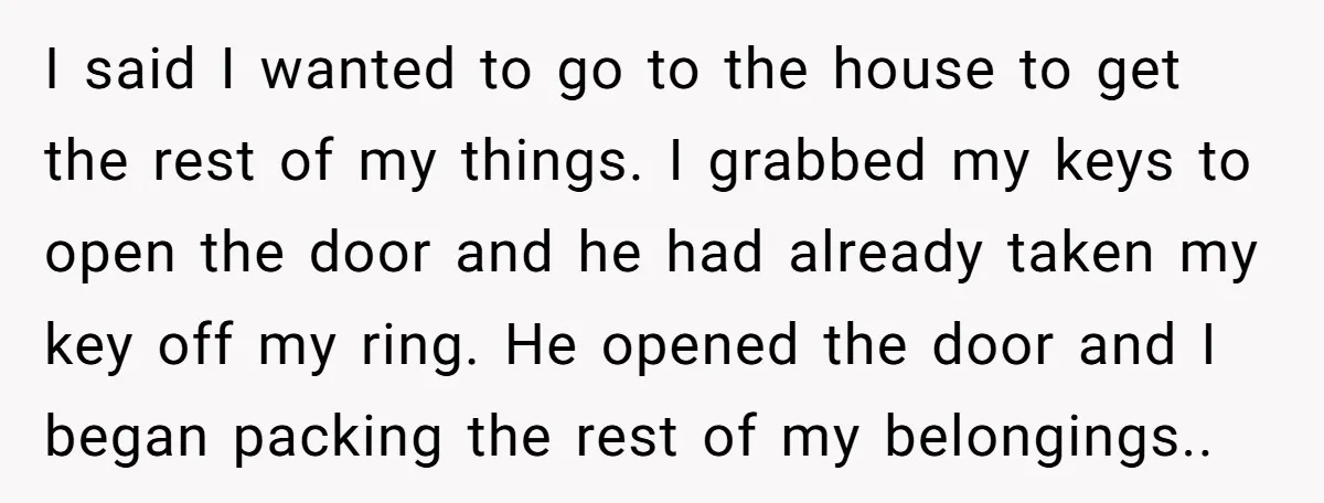 I said I wanted to go to the house to get the rest of my things. I grabbed my keys to open the door and he had already taken my...