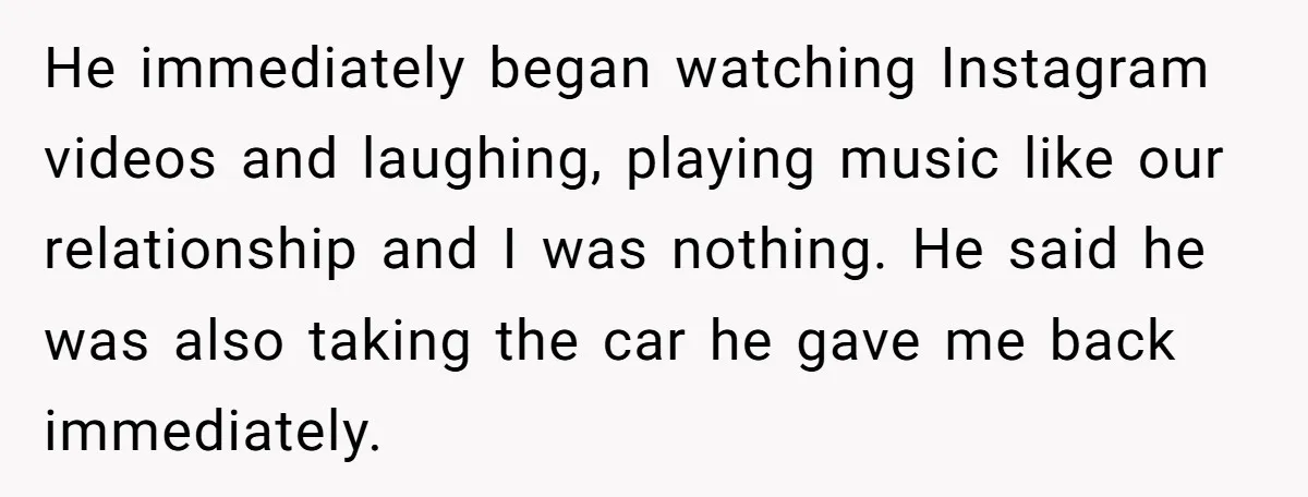 He immediately began watching Instagram videos and laughing, playing music like our relationship and I was nothing. He said he was also taking the car he gave me back immediately.