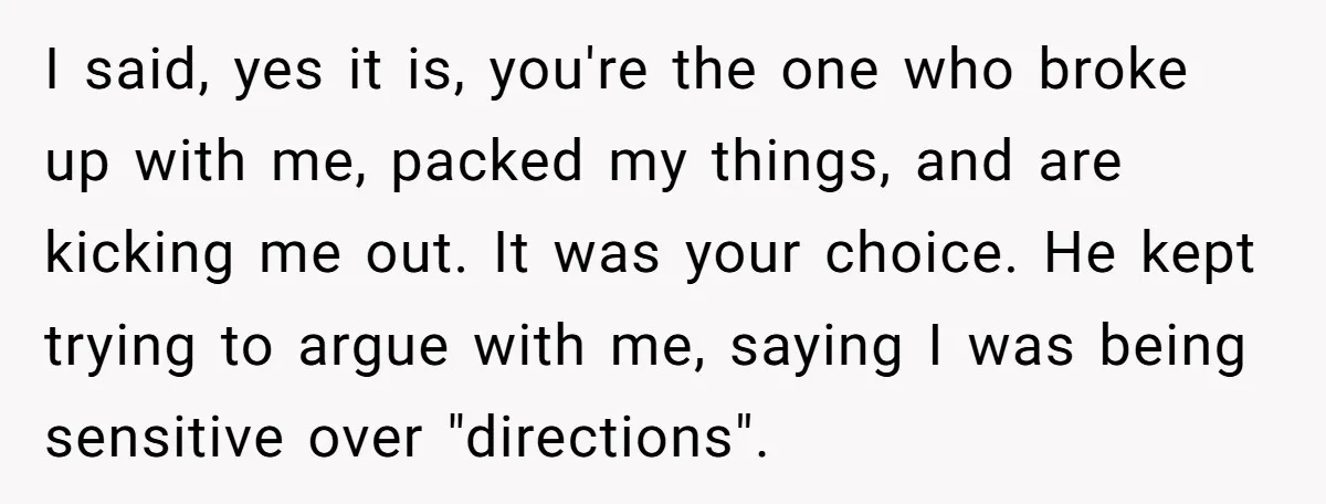 I said, yes it is, you're the one who broke up with me, packed my things, and are kicking me out. It was your choice. He kept trying to argue...
