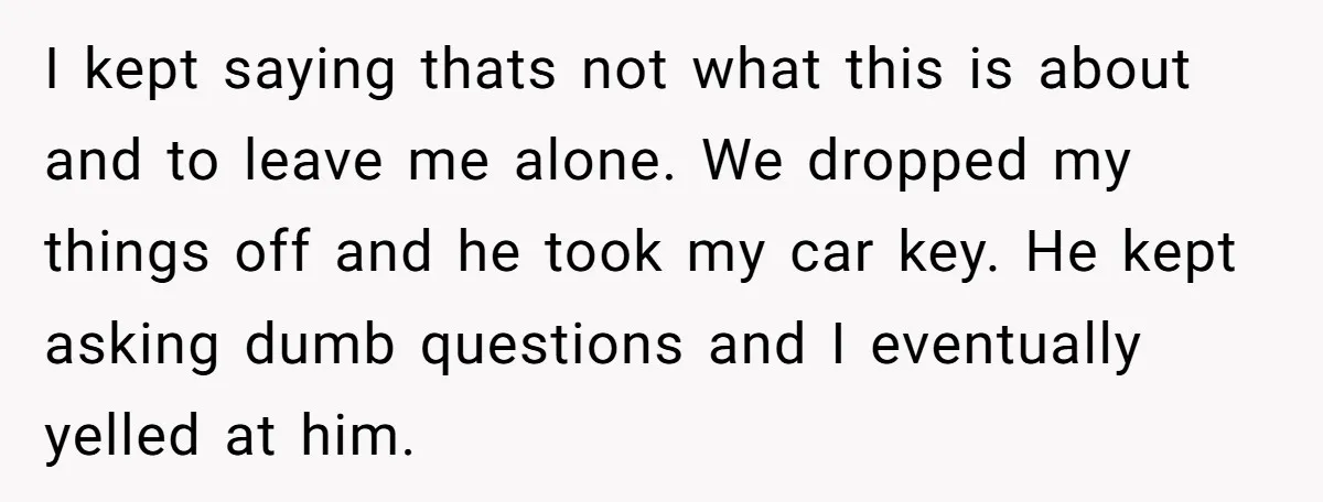 I kept saying thats not what this is about and to leave me alone. We dropped my things off and he took my car key. He kept asking dumb questions...