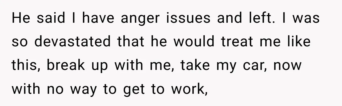 He said I have anger issues and left. I was so devastated that he would treat me like this, break up with me, take my car, now with no way...