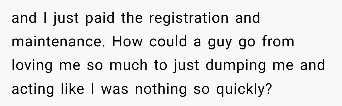 and I just paid the registration and maintenance. How could a guy go from loving me so much to just dumping me and acting like I was nothing so quickly?
