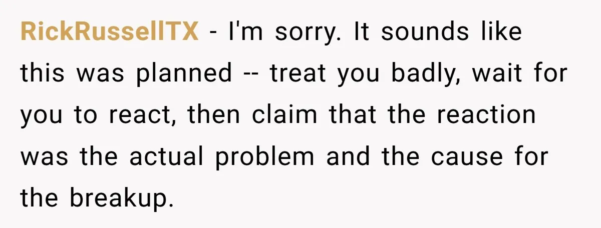 RickRussellTX − I'm sorry. It sounds like this was planned -- treat you badly, wait for you to react, then claim that the reaction was the actual problem and the...