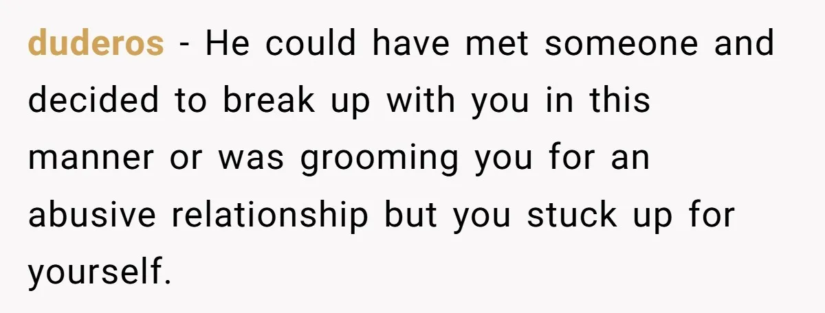 duderos − He could have met someone and decided to break up with you in this manner or was grooming you for an abusive relationship but you stuck up for...