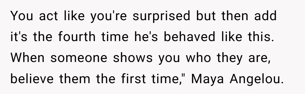 You act like you're surprised but then add it's the fourth time he's behaved like this. When someone shows you who they are, believe them the first time," Maya Angelou.
