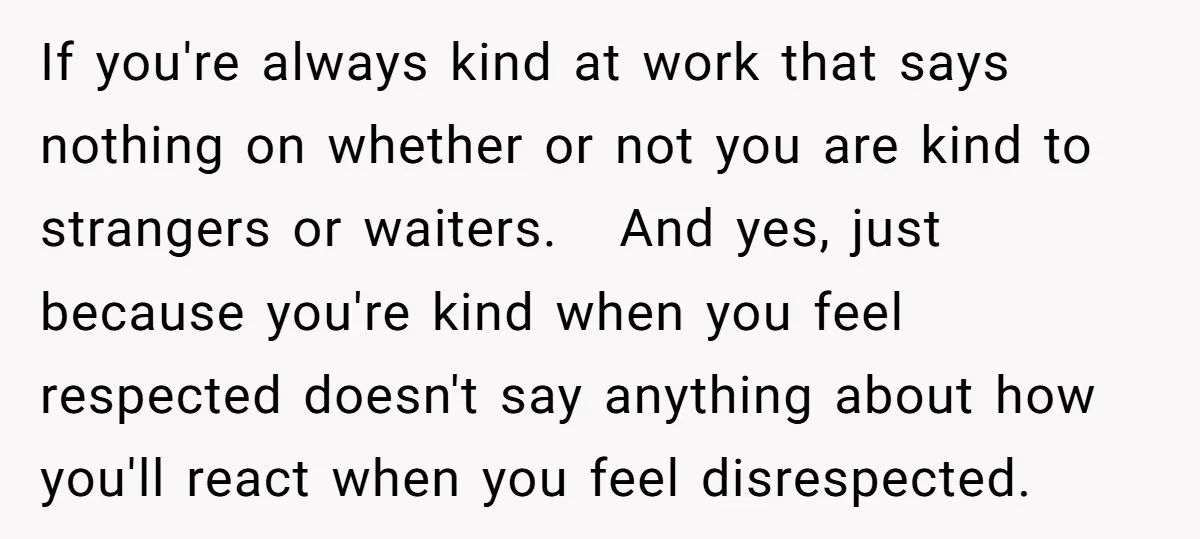 If you're always kind at work that says nothing on whether or not you are kind to strangers or waiters. And yes, just because you're kind when you feel respected...