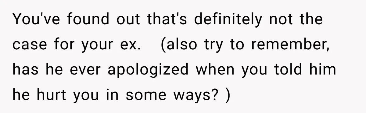 You've found out that's definitely not the case for your ex.   (also try to remember, has he ever apologized when you told him he hurt you in some ways? )