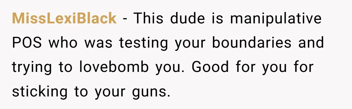 MissLexiBlack − This dude is manipulative POS who was testing your boundaries and trying to lovebomb you. Good for you for sticking to your guns.