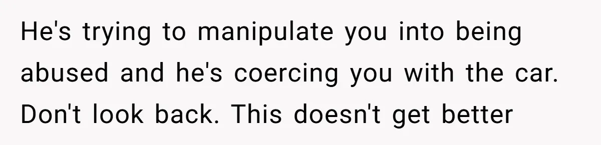 He's trying to manipulate you into being abused and he's coercing you with the car. Don't look back. This doesn't get better
