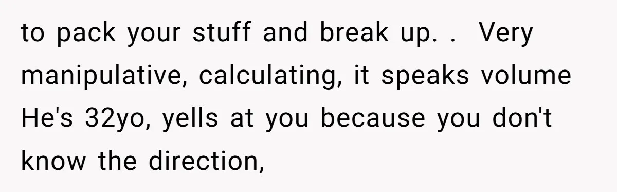 to pack your stuff and break up. .  Very manipulative, calculating, it speaks volume  He's 32yo, yells at you because you don't know the direction,
