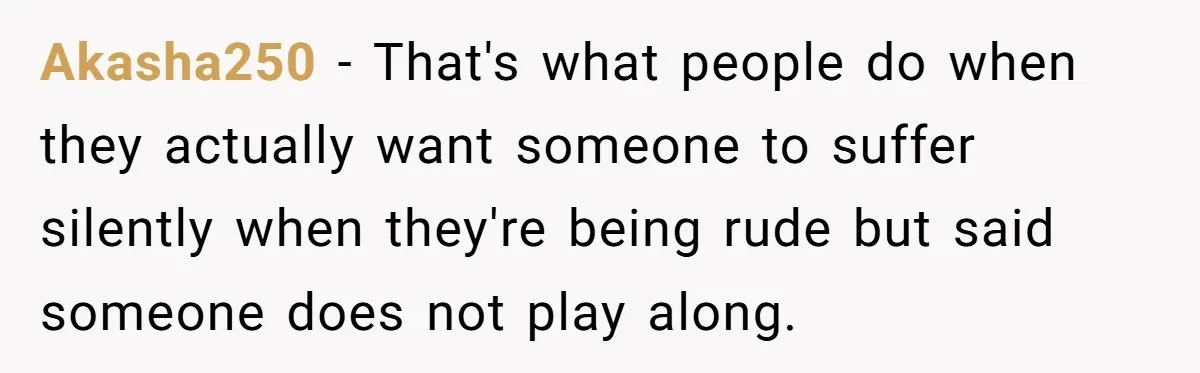 Akasha250 − That's what people do when they actually want someone to suffer silently when they're being rude but said someone does not play along.