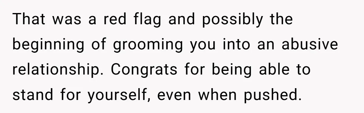 That was a red flag and possibly the beginning of grooming you into an abusive relationship. Congrats for being able to stand for yourself, even when pushed.