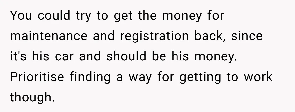 You could try to get the money for maintenance and registration back, since it's his car and should be his money. Prioritise finding a way for getting to work though.
