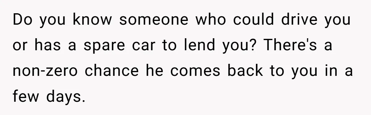 ​​Do you know someone who could drive you or has a spare car to lend you? There's a non-zero chance he comes back to you in a few days.