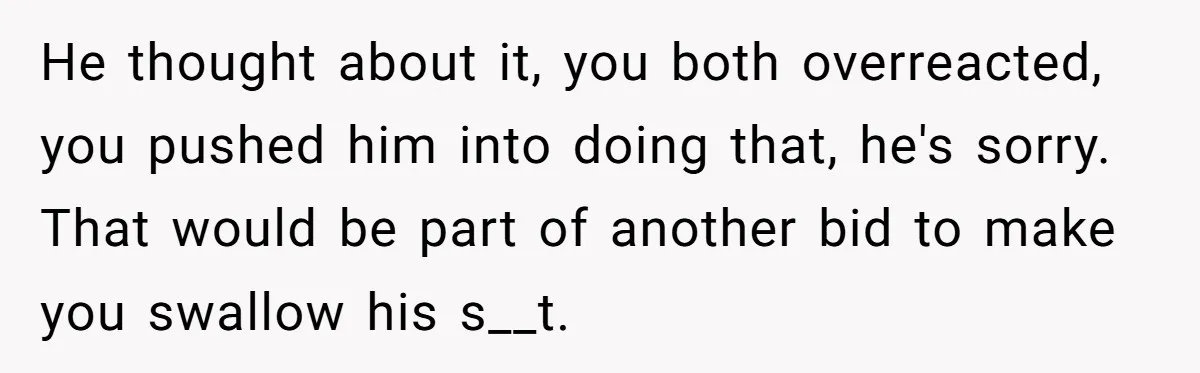 He thought about it, you both overreacted, you pushed him into doing that, he's sorry. That would be part of another bid to make you swallow his s__t.