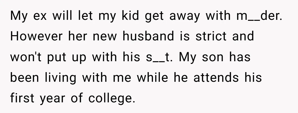 My ex will let my kid get away with m__der. However her new husband is strict and won't put up with his s__t. My son has been living with me...