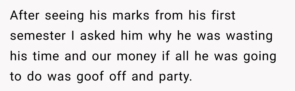 After seeing his marks from his first semester I asked him why he was wasting his time and our money if all he was going to do was goof off...