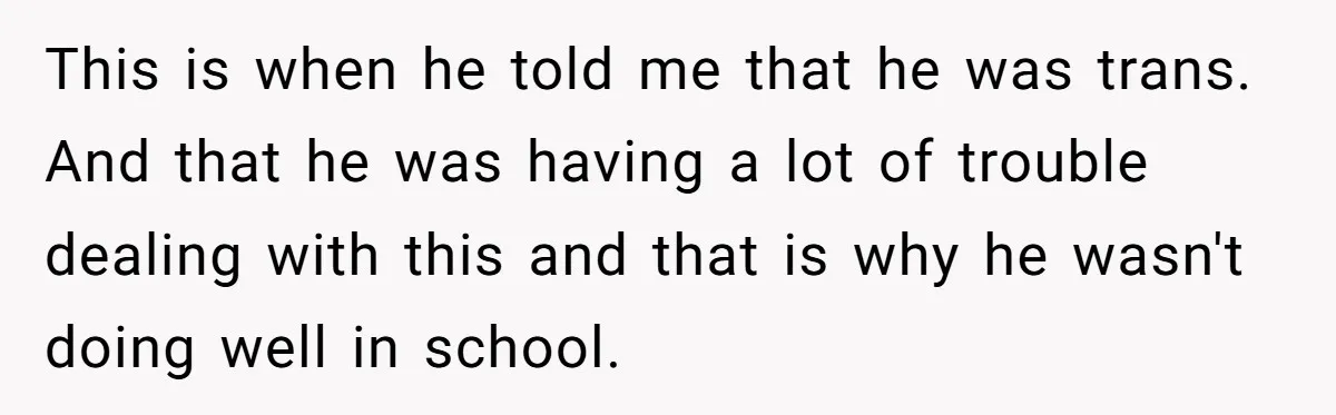 This is when he told me that he was trans. And that he was having a lot of trouble dealing with this and that is why he wasn't doing well...