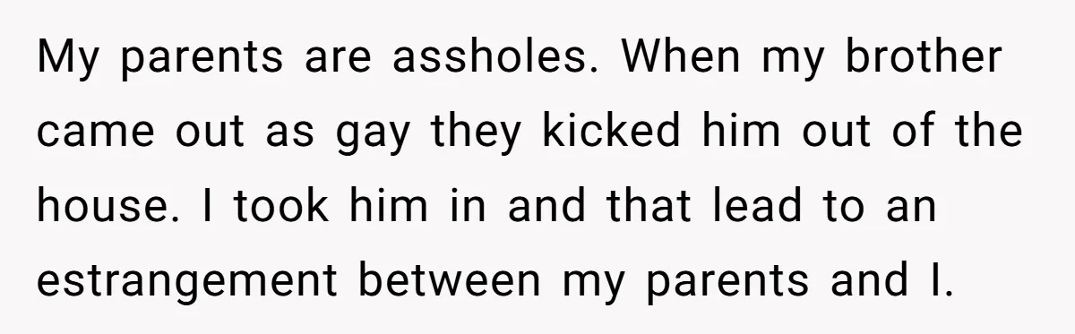 My parents are assholes. When my brother came out as gay they kicked him out of the house. I took him in and that lead to an estrangement between my...