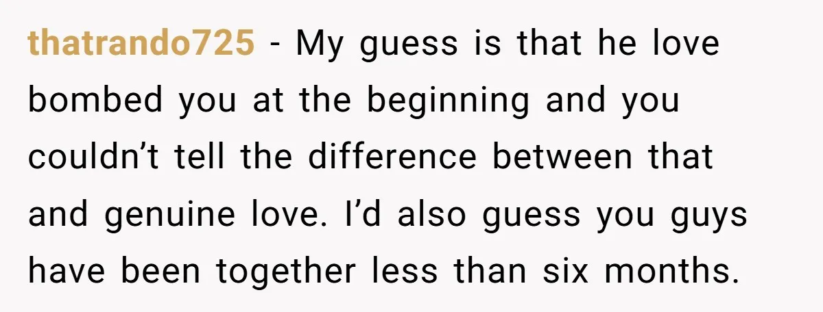 thatrando725 − My guess is that he love bombed you at the beginning and you couldn’t tell the difference between that and genuine love. I’d also guess you guys have...