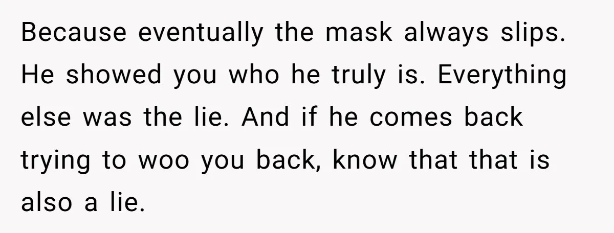 Because eventually the mask always slips. He showed you who he truly is. Everything else was the lie. And if he comes back trying to woo you back, know that...