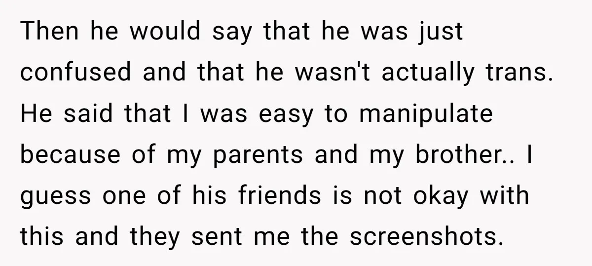 Then he would say that he was just confused and that he wasn't actually trans. He said that I was easy to manipulate because of my parents and my brother.....