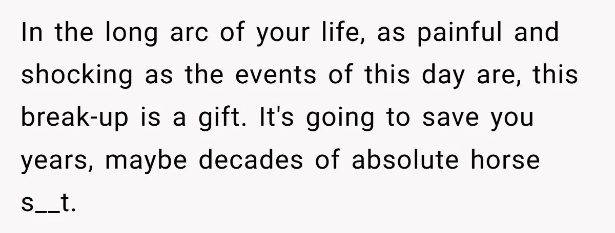 In the long arc of your life, as painful and shocking as the events of this day are, this break-up is a gift. It's going to save you years, maybe...