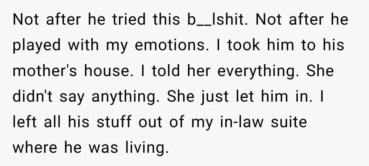 Not after he tried this b__lshit. Not after he played with my emotions. I took him to his mother's house. I told her everything. She didn't say anything. She just...