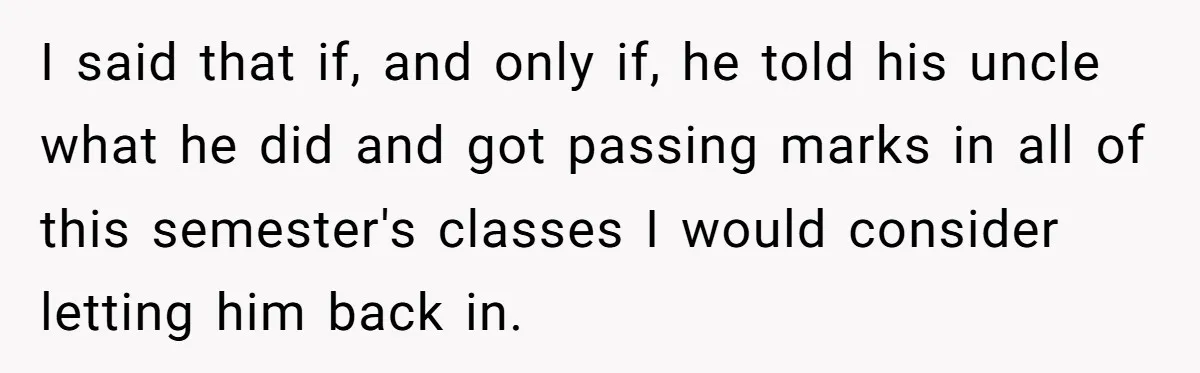 I said that if, and only if, he told his uncle what he did and got passing marks in all of this semester's classes I would consider letting him back...