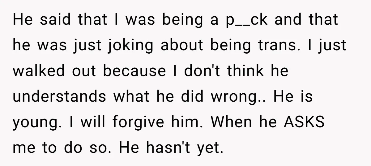 He said that I was being a p__ck and that he was just joking about being trans. I just walked out because I don't think he understands what he did...
