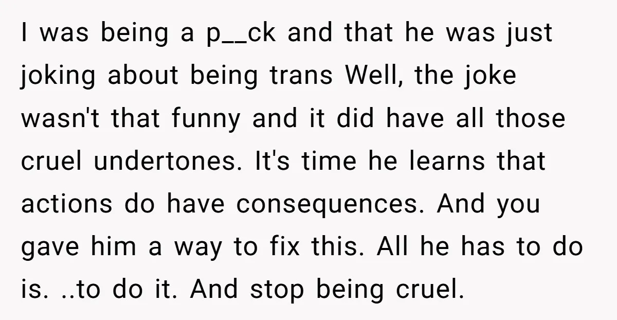 I was being a p__ck and that he was just joking about being trans Well, the joke wasn't that funny and it did have all those cruel undertones. It's time...