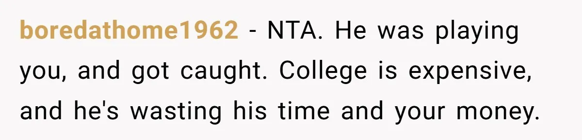 boredathome1962 − NTA. He was playing you, and got caught. College is expensive, and he's wasting his time and your money.
