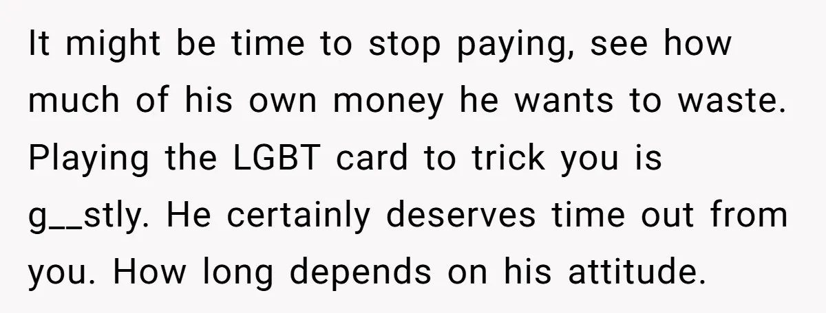 It might be time to stop paying, see how much of his own money he wants to waste. Playing the LGBT card to trick you is g__stly. He certainly deserves...