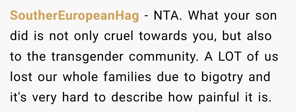 SoutherEuropeanHag − NTA. What your son did is not only cruel towards you, but also to the transgender community. A LOT of us lost our whole families due to bigotry...