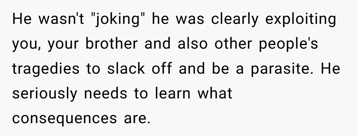 He wasn't "joking" he was clearly exploiting you, your brother and also other people's tragedies to slack off and be a parasite. He seriously needs to learn what consequences are.