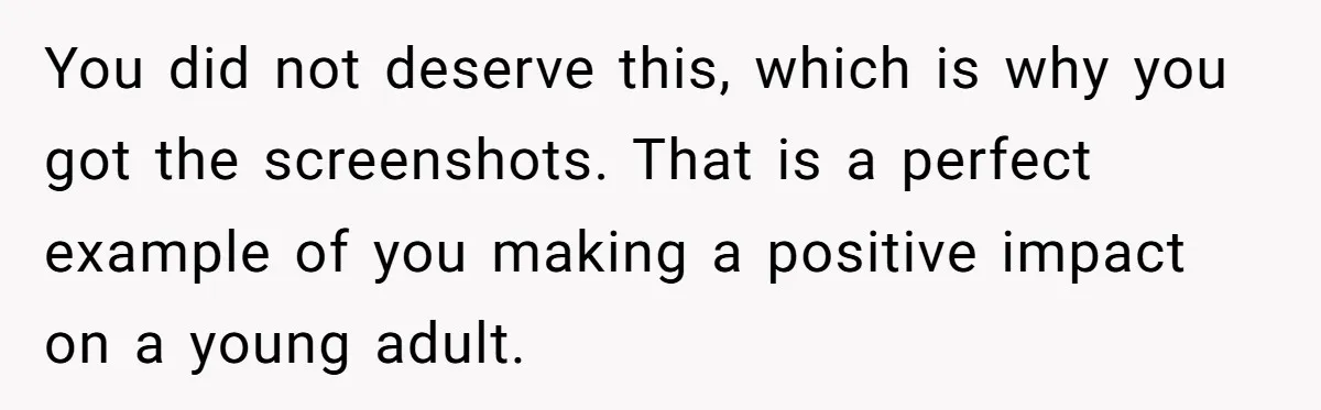 You did not deserve this, which is why you got the screenshots. That is a perfect example of you making a positive impact on a young adult.
