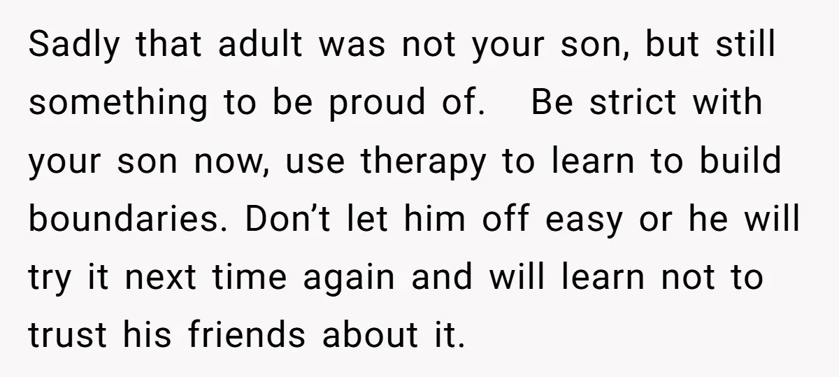 Sadly that adult was not your son, but still something to be proud of. Be strict with your son now, use therapy to learn to build boundaries. Don’t let him...