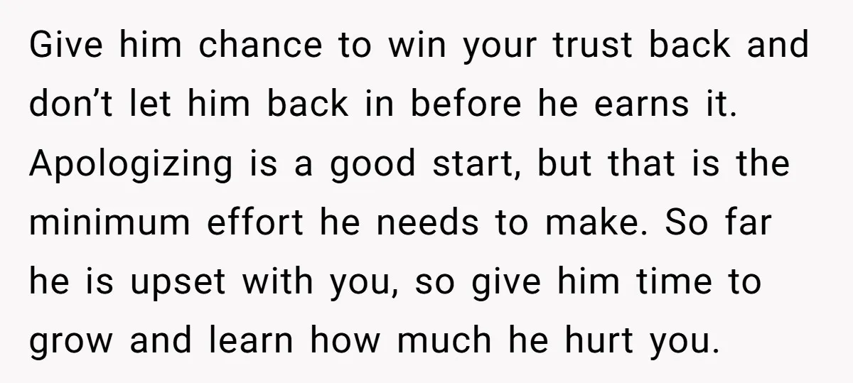 Give him chance to win your trust back and don’t let him back in before he earns it. Apologizing is a good start, but that is the minimum effort he...