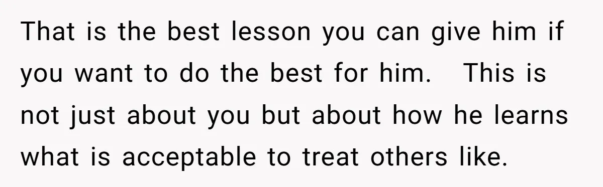 That is the best lesson you can give him if you want to do the best for him. This is not just about you but about how he learns what...