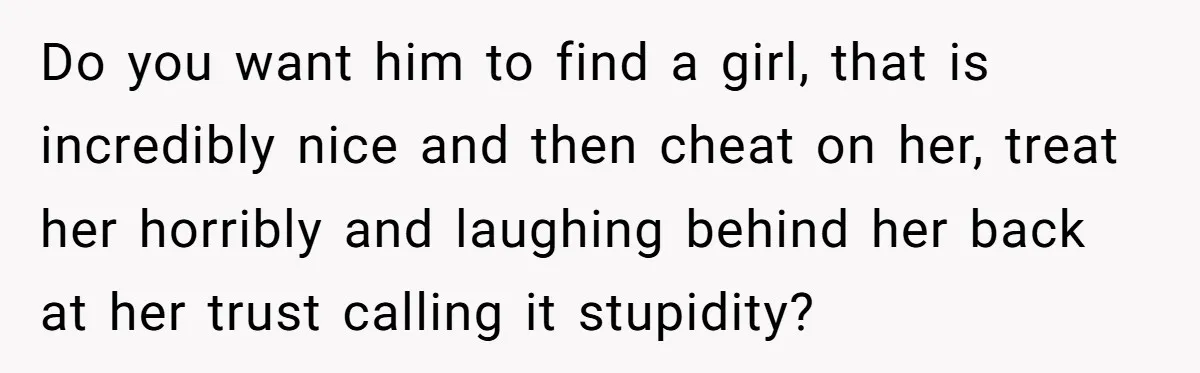 Do you want him to find a girl, that is incredibly nice and then cheat on her, treat her horribly and laughing behind her back at her trust calling it...