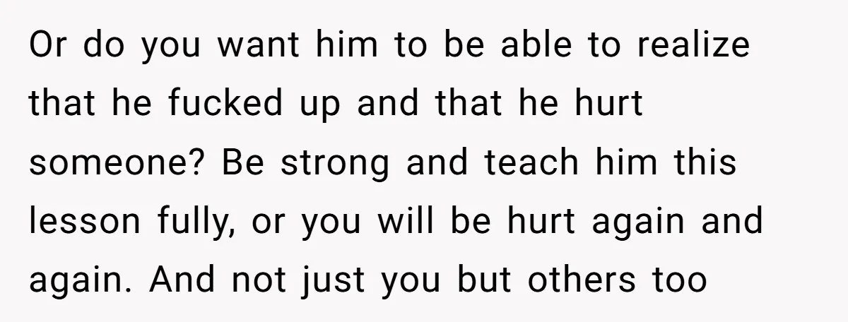 Or do you want him to be able to realize that he fucked up and that he hurt someone? Be strong and teach him this lesson fully, or you will...