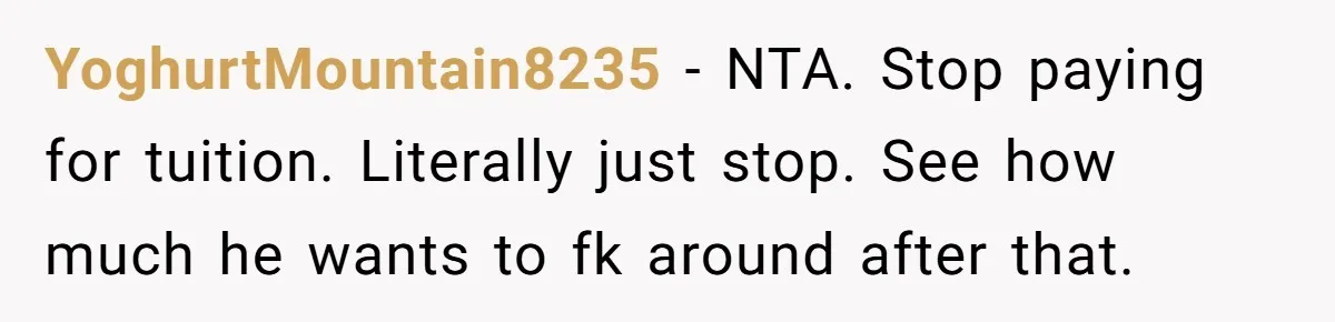 YoghurtMountain8235 − NTA. Stop paying for tuition. Literally just stop. See how much he wants to fk around after that.