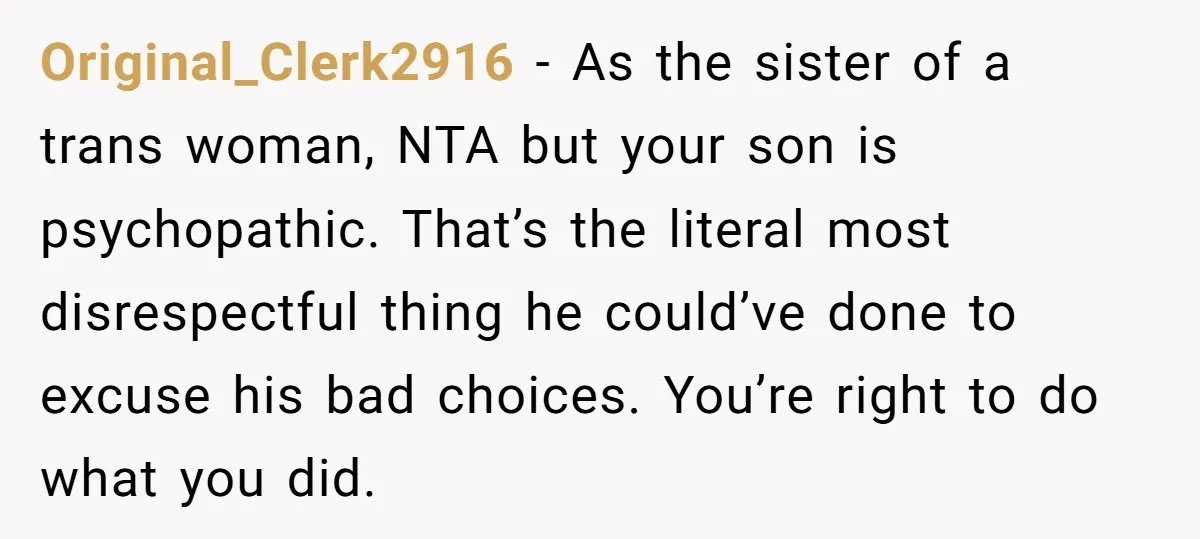 Original_Clerk2916 − As the sister of a trans woman, NTA but your son is psychopathic. That’s the literal most disrespectful thing he could’ve done to excuse his bad choices. You’re...