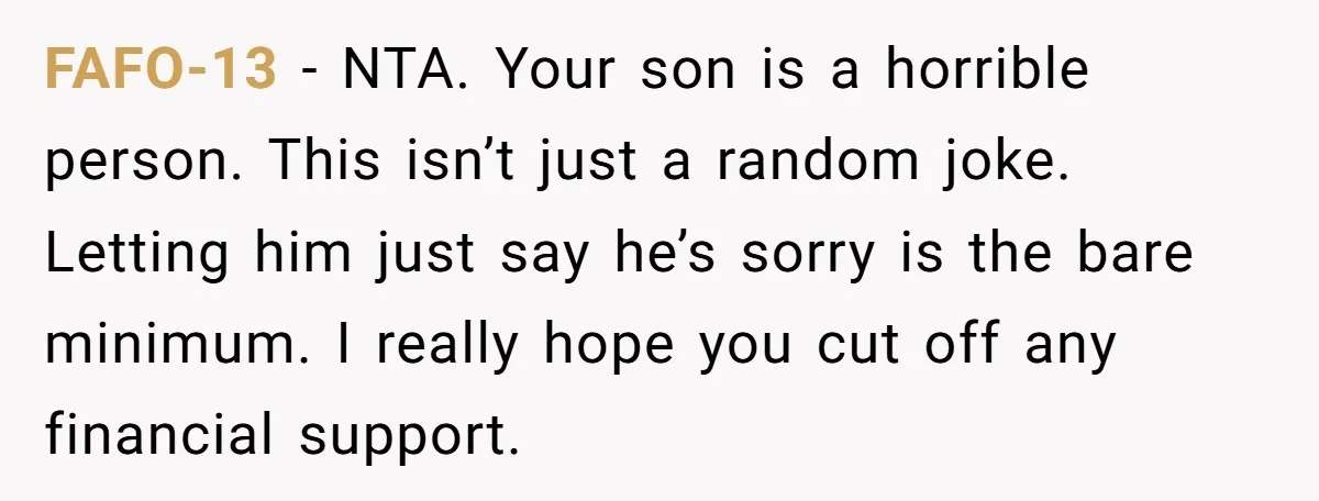 FAFO-13 − NTA. Your son is a horrible person. This isn’t just a random joke. Letting him just say he’s sorry is the bare minimum. I really hope you cut...