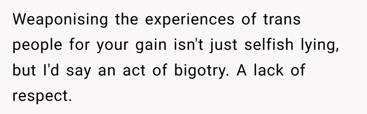 Weaponising the experiences of trans people for your gain isn't just selfish lying, but I'd say an act of bigotry. A lack of respect.