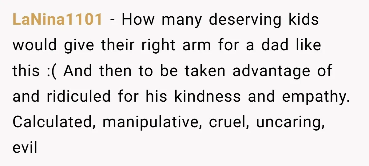 LaNina1101 − How many deserving kids would give their right arm for a dad like this :( And then to be taken advantage of and ridiculed for his kindness and...